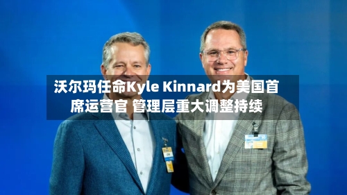 沃尔玛任命Kyle Kinnard为美国首席运营官 管理层重大调整持续-第3张图片
