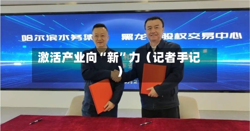 激活产业向“新	”力（记者手记）-第2张图片