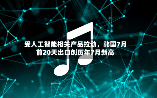 受人工智能相关产品拉动，韩国7月前20天出口创历年7月新高-第2张图片