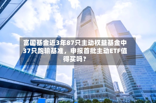 富国基金近3年87只主动权益基金中37只跑输基准,申报首批主动ETF值得买吗?