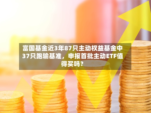 富国基金近3年87只主动权益基金中37只跑输基准	，申报首批主动ETF值得买吗？-第2张图片