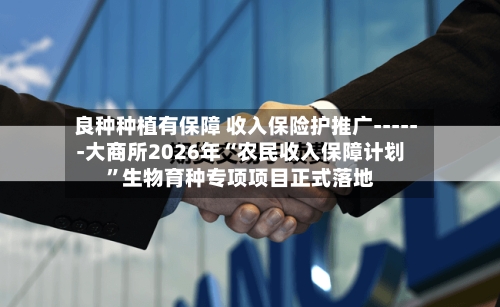 良种种植有保障 收入保险护推广------大商所2026年“农民收入保障计划”生物育种专项项目正式落地-第2张图片