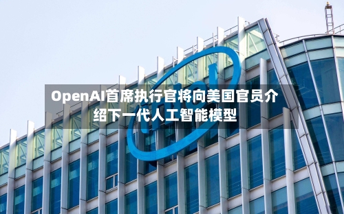 OpenAI首席执行官将向美国官员介绍下一代人工智能模型-第3张图片