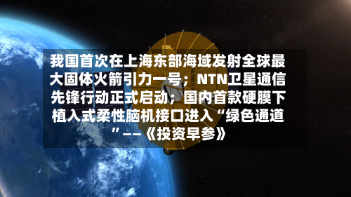 我国首次在上海东部海域发射全球最大固体火箭引力一号；NTN卫星通信先锋行动正式启动；国内首款硬膜下植入式柔性脑机接口进入“绿色通道	”——《投资早参》-第2张图片