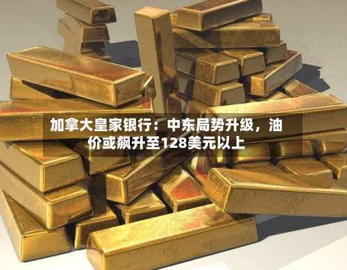 加拿大皇家银行：中东局势升级，油价或飙升至128美元以上-第2张图片