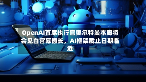 OpenAI首席执行官奥尔特曼本周将会见白宫幕僚长,AI框架截止日期临近