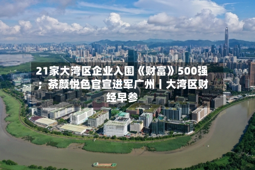 21家大湾区企业入围《财富》500强;茶颜悦色官宣进军广州丨大湾区财经早参