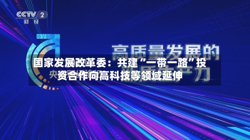 国家发展改革委:共建“一带一路”投资合作向高科技等领域延伸