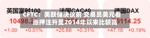 CFTC：美联储决议前 交易员美元看涨押注升至2014年以来比较高