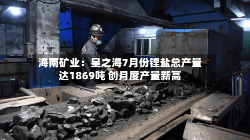 海南矿业：星之海7月份锂盐总产量达1869吨 创月度产量新高