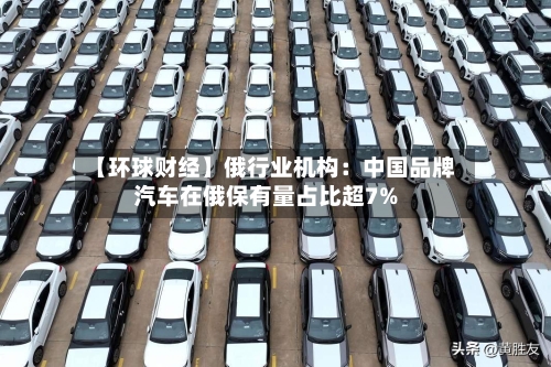 【环球财经】俄行业机构：中国品牌汽车在俄保有量占比超7%-第3张图片