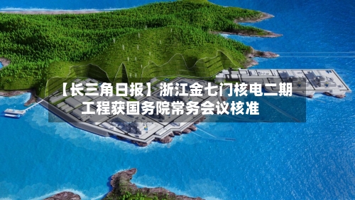 【长三角日报】浙江金七门核电二期工程获国务院常务会议核准-第2张图片