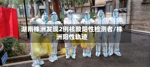 湖南株洲发现2例核酸阳性检测者/株洲阳性轨迹