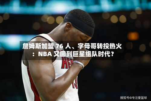 詹姆斯加盟 76 人	、字母哥转投热火：NBA 又回到巨星组队时代？-第1张图片