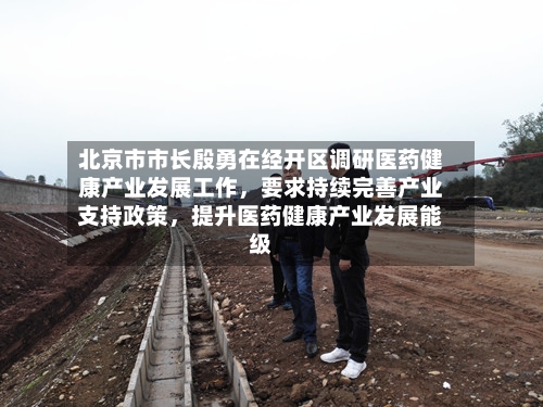北京市市长殷勇在经开区调研医药健康产业发展工作,要求持续完善产业支持政策,提升医药健康产业发展能级