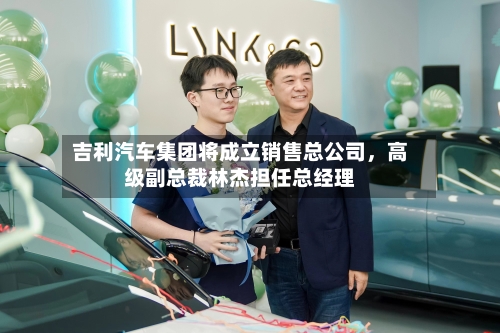 吉利汽车集团将成立销售总公司，高级副总裁林杰担任总经理-第2张图片