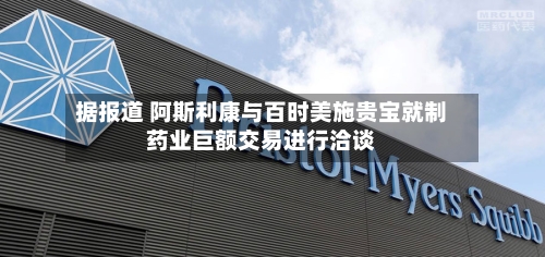 据报道 阿斯利康与百时美施贵宝就制药业巨额交易进行洽谈-第3张图片