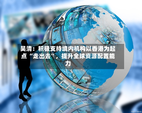 吴清：积极支持境内机构以香港为起点 “走出去”，提升全球资源配置能力-第2张图片