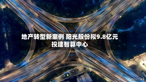 地产转型新案例 阳光股份拟9.8亿元投建智算中心-第2张图片