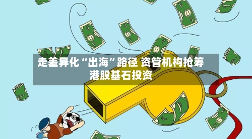 走差异化“出海”路径 资管机构抢筹港股基石投资-第3张图片