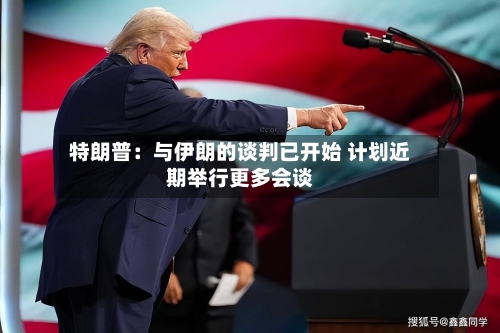 特朗普:与伊朗的谈判已开始 计划近期举行更多会谈-第1张图片