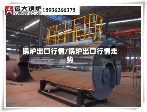 锅炉出口行情/锅炉出口行情走势