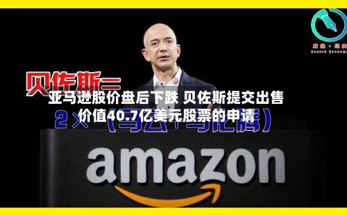 亚马逊股价盘后下跌 贝佐斯提交出售价值40.7亿美元股票的申请-第3张图片