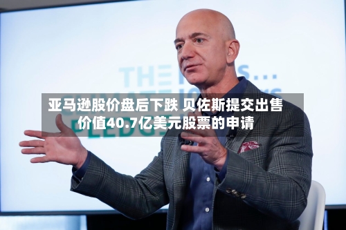 亚马逊股价盘后下跌 贝佐斯提交出售价值40.7亿美元股票的申请-第2张图片