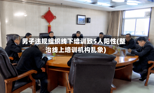男子违规组织线下培训致5人阳性(整治线上培训机构乱象)