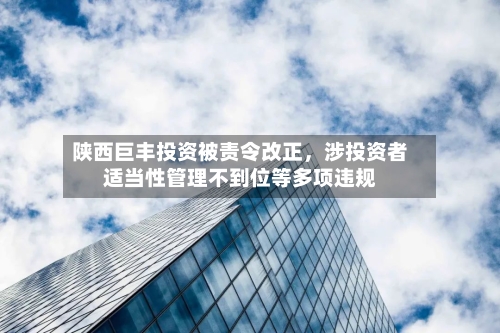 陕西巨丰投资被责令改正，涉投资者适当性管理不到位等多项违规-第2张图片