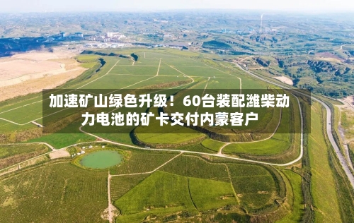 加速矿山绿色升级!60台装配潍柴动力电池的矿卡交付内蒙客户