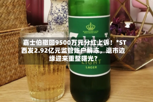嘉士伯撤回9500万元分红上诉！*ST西发2.92亿元监管账户解冻	，退市边缘迎来重整曙光？-第2张图片