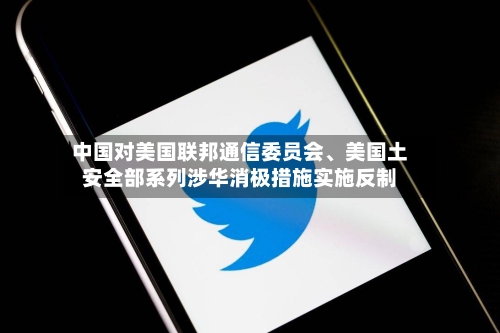 中国对美国联邦通信委员会、美国土安全部系列涉华消极措施实施反制-第3张图片