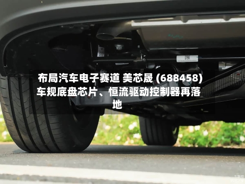 布局汽车电子赛道 美芯晟 (688458) 车规底盘芯片	、恒流驱动控制器再落地-第3张图片