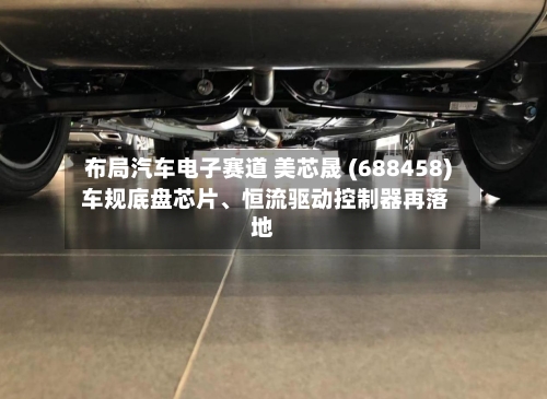 布局汽车电子赛道 美芯晟 (688458) 车规底盘芯片	、恒流驱动控制器再落地-第1张图片
