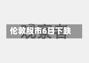 伦敦股市6日下跌-第2张图片